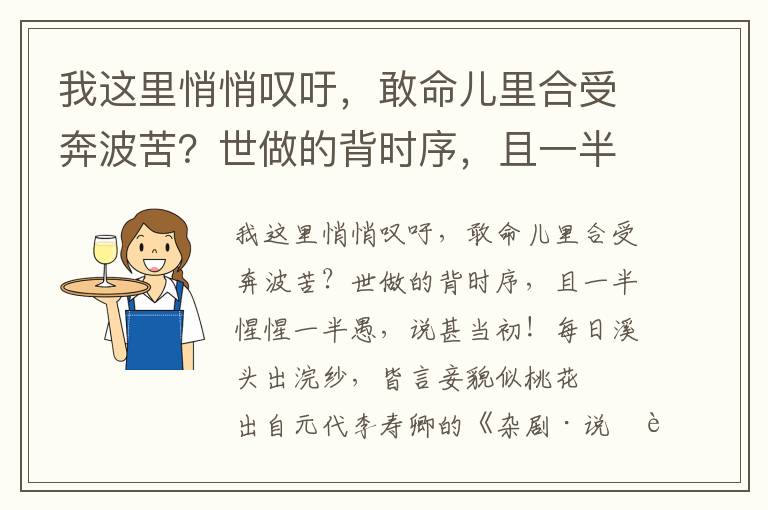 我这里悄悄叹吁，敢命儿里合受奔波苦？世做的背时序，且一半惺惺一半愚，说甚当初！每日溪头出浣纱，皆言妾貌似桃花