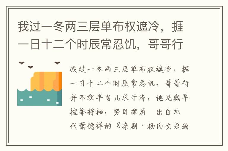 我过一冬两三层单布权遮冷，捱一日十二个时辰常忍饥，哥哥行并不敢半句儿求于济，他见我早揎拳捋袖，努目撑眉