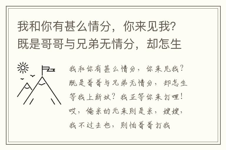 我和你有甚么情分，你来见我？既是哥哥与兄弟无情分，却怎生等我上新坟？我正等你来打哩！哎，俺亲的元来则是亲，嫂嫂，我不过去也，则怕哥哥打我