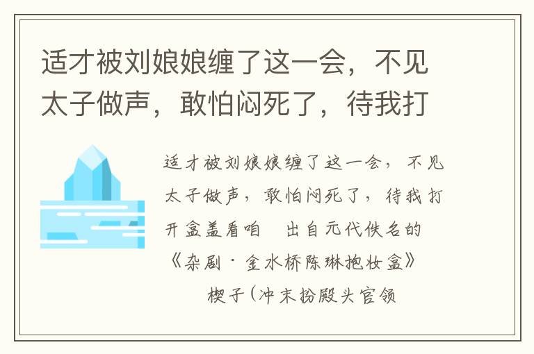 适才被刘娘娘缠了这一会，不见太子做声，敢怕闷死了，待我打开盒盖看咱