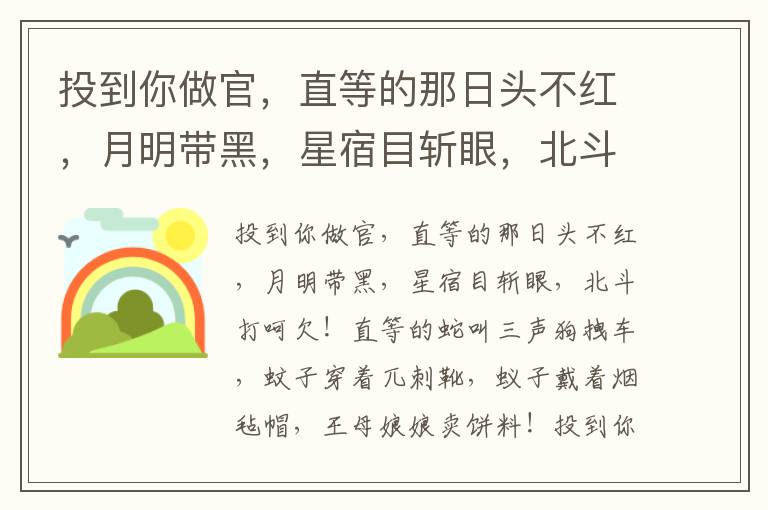 投到你做官，直等的那日头不红，月明带黑，星宿目斩眼，北斗打呵欠！直等的蛇叫三声狗拽车，蚊子穿着兀刺靴，蚁子戴着烟毡帽，王母娘娘卖饼料！投到你做官，直等的炕点头，人摆尾，老鼠跌脚笑，骆驼上架儿，麻雀抱鹅