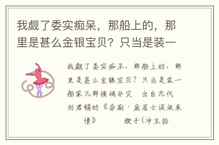 我觑了委实痴呆，那船上的，那里是甚么金银宝贝？只当是装一船家兀那横祸非灾