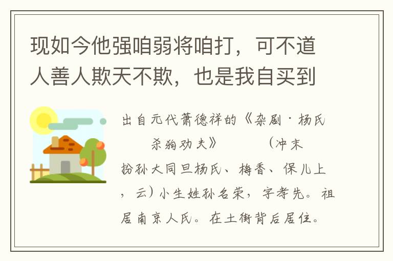 现如今他强咱弱将咱打，可不道人善人欺天不欺，也是我自买到他憔悴，天那！我本是声冤叫屈，他听的又道我说是谈非