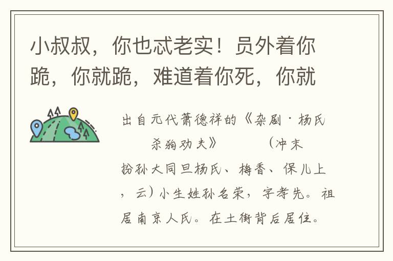 小叔叔，你也忒老实！员外着你跪，你就跪，难道着你死，你就死了不成？嫂嫂，你救我这命咱！保儿，将钟热酒来，与小叔叔荡寒