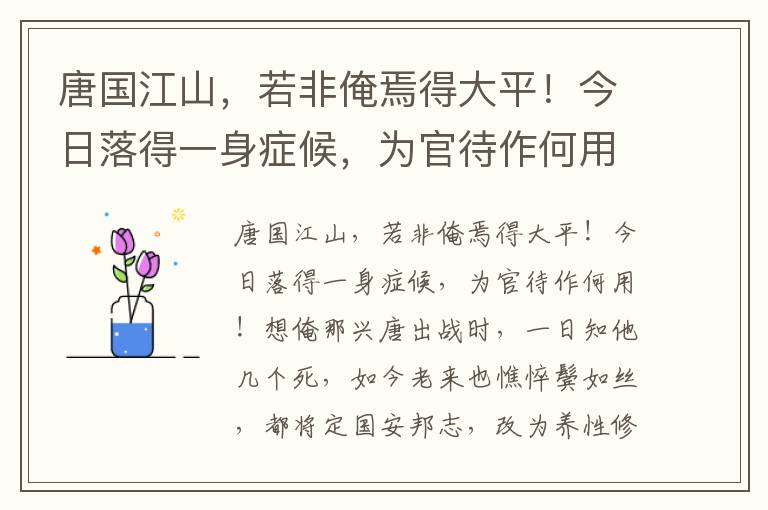 唐国江山，若非俺焉得大平！今日落得一身症候，为官待作何用！想俺那兴唐出战时，一日知他几个死，如今老来也憔悴鬓如丝，都将定国安邦志，改为养性修身事