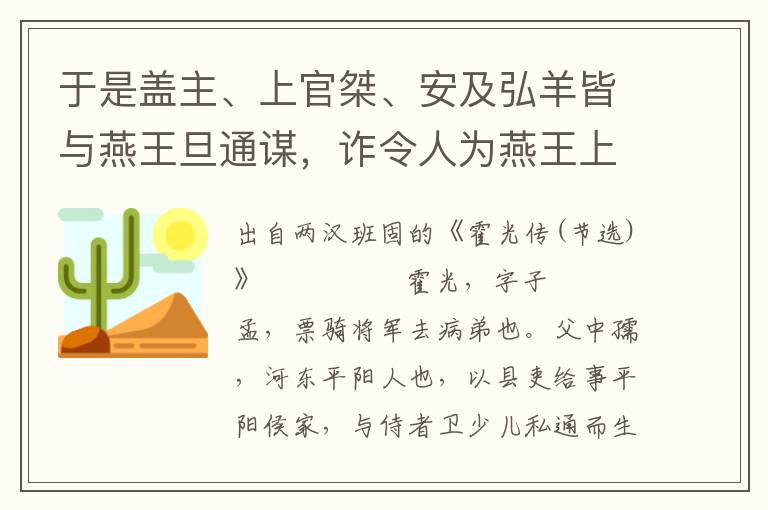 于是盖主、上官桀、安及弘羊皆与燕王旦通谋，诈令人为燕王上书，言光出都肄羽林，道上称跸，太官先置；又引苏武前使匈奴，拘留二十年不降，还乃为典属国，而大将军长史敞亡功为搜粟都尉；又擅调益莫府校尉；光专权自