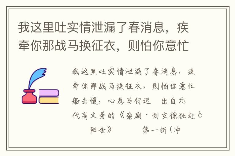 我这里吐实情泄漏了春消息，疾牵你那战马换征衣，则怕你意忙船去慢，心急马行迟