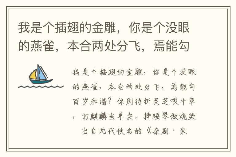 我是个插翅的金雕，你是个没眼的燕雀，本合两处分飞，焉能勾百岁和谐？你则待折灵芝喂牛草，打麒麟当羊卖，摔瑶琴做烧柴