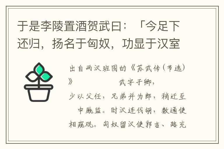 于是李陵置酒贺武曰：「今足下还归，扬名于匈奴，功显于汉室，虽古竹帛所载，丹青所画，何以过子卿！陵虽驽怯，令汉且贳陵罪，全其老母，使得奋大辱之积志，庶几乎曹柯之盟