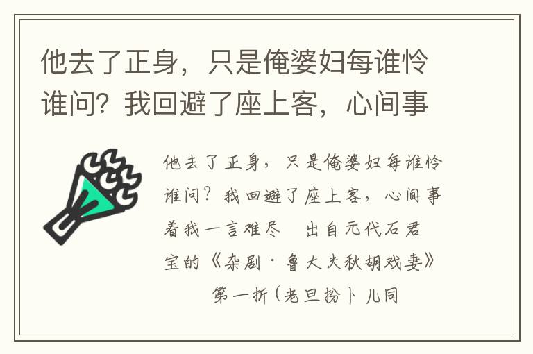 他去了正身，只是俺婆妇每谁怜谁问？我回避了座上客，心间事着我一言难尽