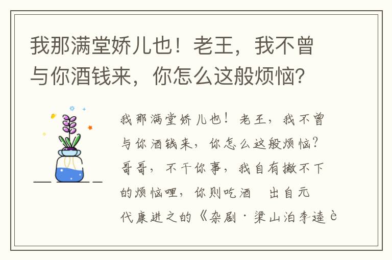 我那满堂娇儿也！老王，我不曾与你酒钱来，你怎么这般烦恼？哥哥，不干你事，我自有撇不下的烦恼哩，你则吃酒