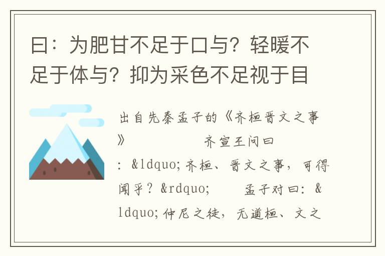 曰：为肥甘不足于口与？轻暖不足于体与？抑为采色不足视于目与？声音不足听于耳与？便嬖不足使令于前与？王之诸臣，皆足以供之，而王岂为是哉！曰：否，吾不为是也