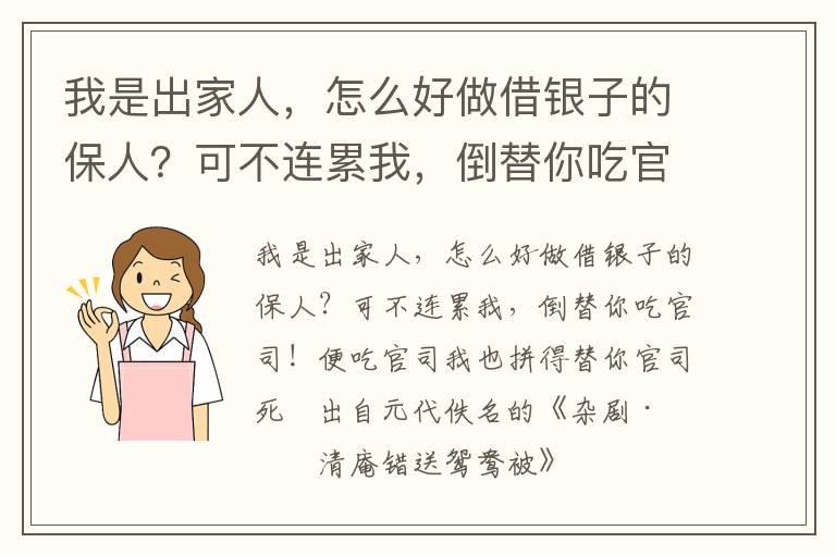 我是出家人，怎么好做借银子的保人？可不连累我，倒替你吃官司！便吃官司我也拼得替你官司死