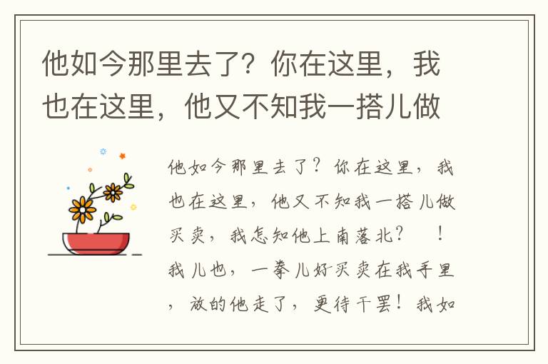 他如今那里去了？你在这里，我也在这里，他又不知我一搭儿做买卖，我怎知他上南落北？唗！我儿也，一拳儿好买卖在我手里，放的他走了，更待干罢！我如今赶着去，若赶的上呵，万事罢论，若赶不上呵，回来一把火烧了你