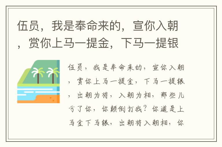 伍员，我是奉命来的，宣你入朝，赏你上马一提金，下马一提银，出朝为将，入朝为相，那些儿亏了你，你颠倒打我？你道是上马金下马银，出朝将入朝相，你晓的你父亲罪么？我老子做事，不通一些儿风与我，我那里知道？只