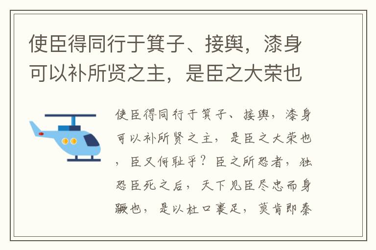 使臣得同行于箕子、接舆，漆身可以补所贤之主，是臣之大荣也，臣又何耻乎？臣之所恐者，独恐臣死之后，天下见臣尽忠而身蹶也，是以杜口裹足，莫肯即秦耳